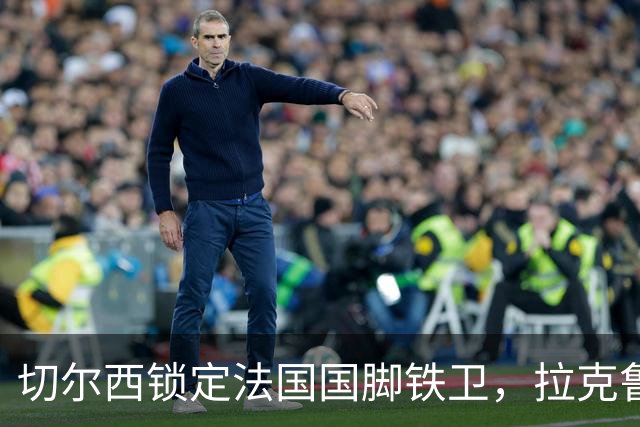 切尔西锁定法国国脚铁卫，拉克鲁瓦六年长约镇守蓝桥，阿隆索补全防线