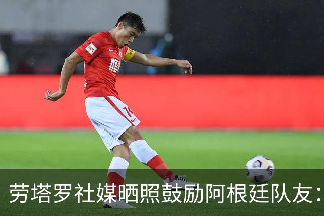 劳塔罗社媒晒照鼓励阿根廷队友：一起为同一个目标努力