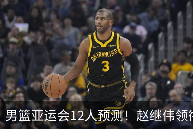 男篮亚运会12人预测！赵继伟领衔，杨瀚森+王俊杰回归，目标=夺冠