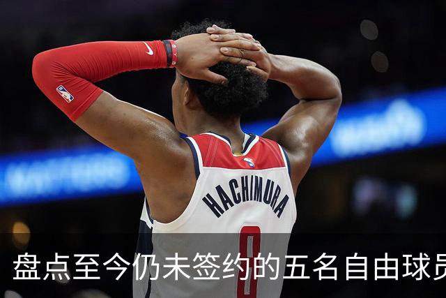 盘点至今仍未签约的五名自由球员 库明加被交易到老鹰后表现如何