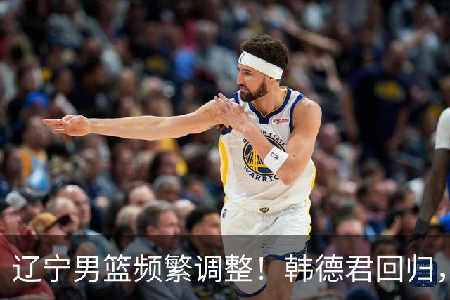 辽宁男篮频繁调整！韩德君回归，郭艾伦归队难 杨鸣或无处安身